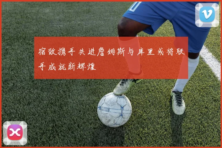 宿敌携手共进詹姆斯与库里或将联手成就新辉煌