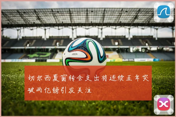 切尔西夏窗转会支出将连续五年突破两亿镑引发关注
