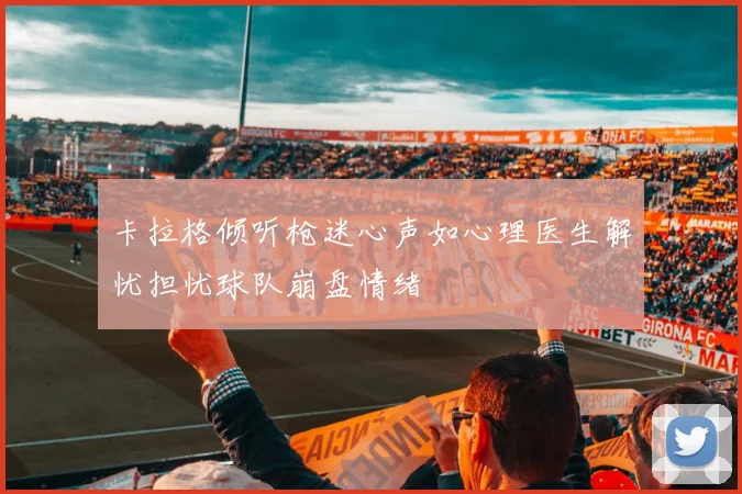 卡拉格倾听枪迷心声如心理医生解忧担忧球队崩盘情绪