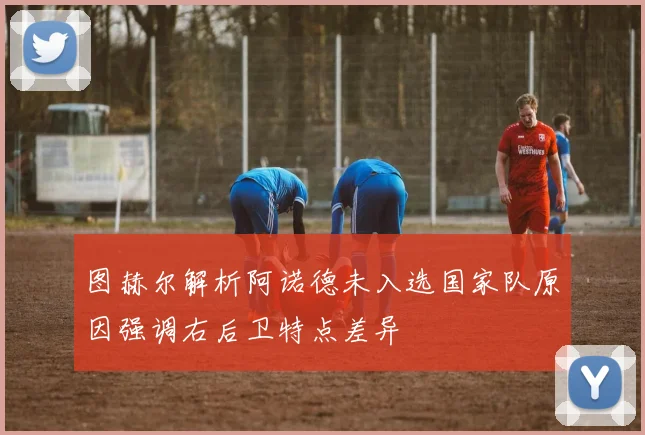 图赫尔解析阿诺德未入选国家队原因强调右后卫特点差异