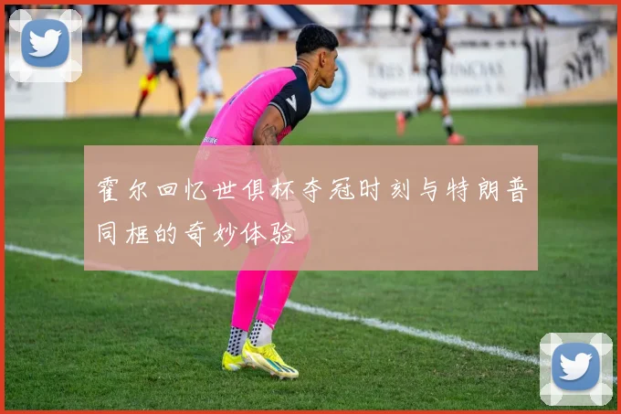 霍尔回忆世俱杯夺冠时刻与特朗普同框的奇妙体验