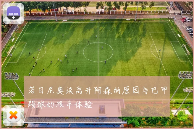 若日尼奥谈离开阿森纳原因与巴甲踢球的艰辛体验