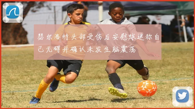 瑟尔洛特头部受伤后安慰球迷称自己无碍并确认未发生脑震荡