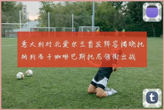 意大利对北爱尔兰首发阵容揭晓托纳利洛卡咖啡巴斯托尼领衔出战