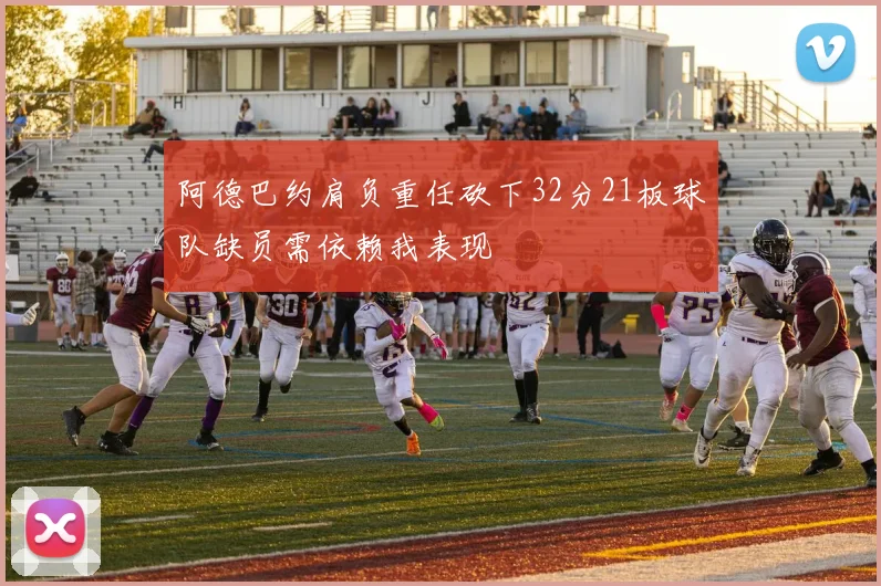 阿德巴约肩负重任砍下32分21板球队缺员需依赖我表现