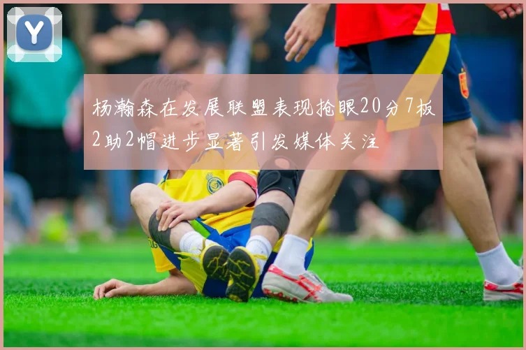 杨瀚森在发展联盟表现抢眼20分7板2助2帽进步显著引发媒体关注